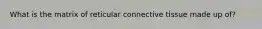 What is the matrix of reticular connective tissue made up of?