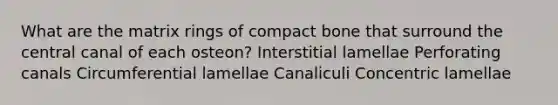 What are the matrix rings of compact bone that surround the central canal of each osteon? Interstitial lamellae Perforating canals Circumferential lamellae Canaliculi Concentric lamellae