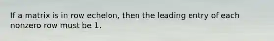 If a matrix is in row echelon, then the leading entry of each nonzero row must be 1.