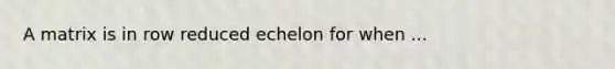 A matrix is in row reduced echelon for when ...