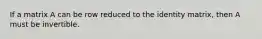 If a matrix A can be row reduced to the identity matrix, then A must be invertible.