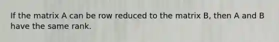 If the matrix A can be row reduced to the matrix B, then A and B have the same rank.