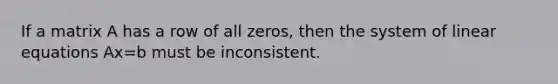 If a matrix A has a row of all zeros, then the system of linear equations Ax=b must be inconsistent.