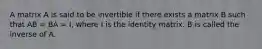 A matrix A is said to be invertible if there exists a matrix B such that AB = BA = I, where I is the identity matrix. B is called the inverse of A.