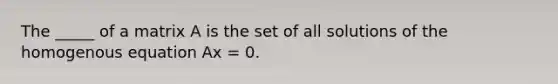 The _____ of a matrix A is the set of all solutions of the homogenous equation Ax = 0.