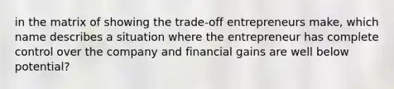 in the matrix of showing the trade-off entrepreneurs make, which name describes a situation where the entrepreneur has complete control over the company and financial gains are well below potential?