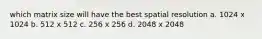 which matrix size will have the best spatial resolution a. 1024 x 1024 b. 512 x 512 c. 256 x 256 d. 2048 x 2048