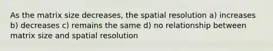 As the matrix size decreases, the spatial resolution a) increases b) decreases c) remains the same d) no relationship between matrix size and spatial resolution