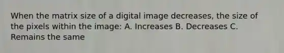 When the matrix size of a digital image decreases, the size of the pixels within the image: A. Increases B. Decreases C. Remains the same