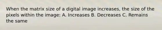 When the matrix size of a digital image increases, the size of the pixels within the image: A. Increases B. Decreases C. Remains the same