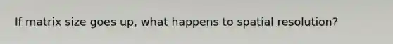 If matrix size goes up, what happens to spatial resolution?