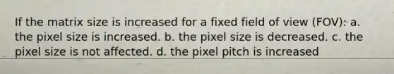 If the matrix size is increased for a fixed field of view (FOV): a. the pixel size is increased. b. the pixel size is decreased. c. the pixel size is not affected. d. the pixel pitch is increased