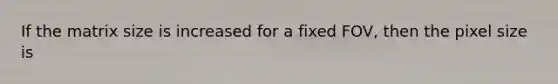 If the matrix size is increased for a fixed FOV, then the pixel size is