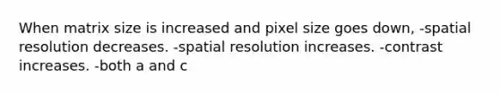 When matrix size is increased and pixel size goes down, -spatial resolution decreases. -spatial resolution increases. -contrast increases. -both a and c