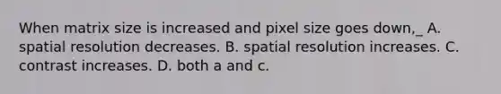 When matrix size is increased and pixel size goes down,_ A. spatial resolution decreases. B. spatial resolution increases. C. contrast increases. D. both a and c.