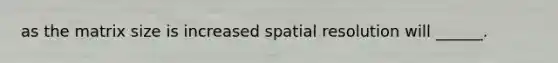 as the matrix size is increased spatial resolution will ______.