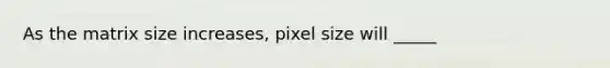 As the matrix size increases, pixel size will _____