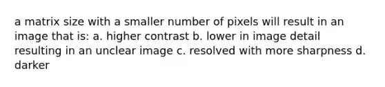 a matrix size with a smaller number of pixels will result in an image that is: a. higher contrast b. lower in image detail resulting in an unclear image c. resolved with more sharpness d. darker