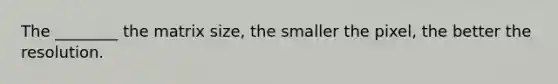 The ________ the matrix size, the smaller the pixel, the better the resolution.