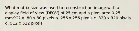 What matrix size was used to reconstruct an image with a display field of view (DFOV) of 25 cm and a pixel area 0.25 mm^2? a. 80 x 80 pixels b. 256 x 256 pixels c. 320 x 320 pixels d. 512 x 512 pixels