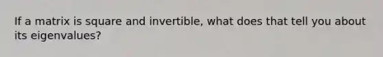 If a matrix is square and invertible, what does that tell you about its eigenvalues?