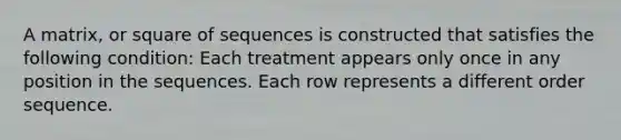 A matrix, or square of sequences is constructed that satisfies the following condition: Each treatment appears only once in any position in the sequences. Each row represents a different order sequence.