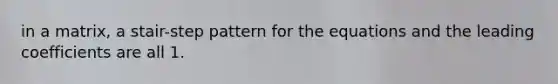 in a matrix, a stair-step pattern for the equations and the leading coefficients are all 1.