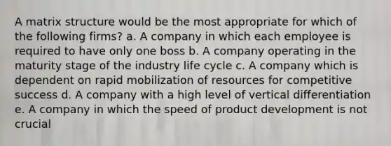 A matrix structure would be the most appropriate for which of the following firms? a. A company in which each employee is required to have only one boss b. A company operating in the maturity stage of the industry life cycle c. A company which is dependent on rapid mobilization of resources for competitive success d. A company with a high level of vertical differentiation e. A company in which the speed of product development is not crucial