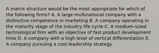 A matrix structure would be the most appropriate for which of the following firms? A. A large multinational company with a distinctive competence in marketing B. A company operating in the maturity stage of the industry life cycle C. A medium-sized technological firm with an objective of fast product development time D. A company with a high level of vertical differentiation E. A company pursuing a cost-leadership strategy