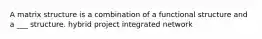 A matrix structure is a combination of a functional structure and a ___ structure. hybrid project integrated network