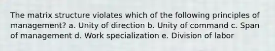 The matrix structure violates which of the following principles of management? a. Unity of direction b. Unity of command c. Span of management d. Work specialization e. Division of labor