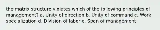 the matrix structure violates which of the following principles of management? a. Unity of direction b. Unity of command c. Work specialization d. Division of labor e. Span of management