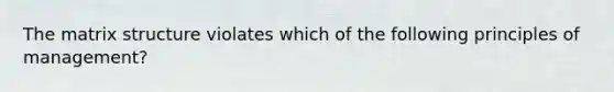 The matrix structure violates which of the following principles of management?