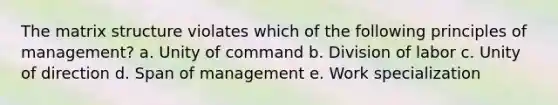 The matrix structure violates which of the following principles of management? a. Unity of command b. Division of labor c. Unity of direction d. Span of management e. Work specialization