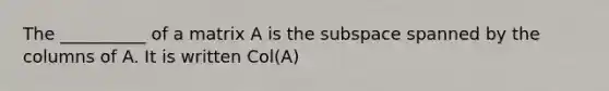 The __________ of a matrix A is the subspace spanned by the columns of A. It is written Col(A)