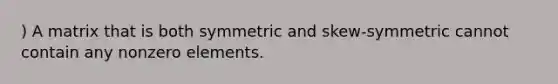 ) A matrix that is both symmetric and skew-symmetric cannot contain any nonzero elements.