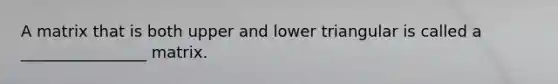 A matrix that is both upper and lower triangular is called a ________________ matrix.