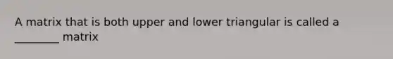 A matrix that is both upper and lower triangular is called a ________ matrix