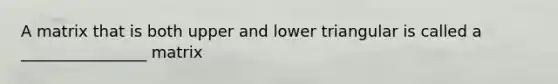 A matrix that is both upper and lower triangular is called a ________________ matrix