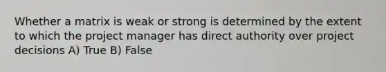 Whether a matrix is weak or strong is determined by the extent to which the project manager has direct authority over project decisions A) True B) False