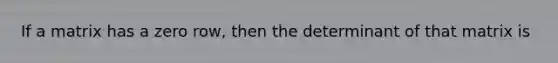 If a matrix has a zero row, then the determinant of that matrix is