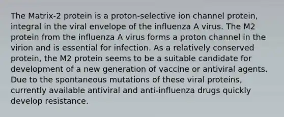 The Matrix-2 protein is a proton-selective ion channel protein, integral in the viral envelope of the influenza A virus. The M2 protein from the influenza A virus forms a proton channel in the virion and is essential for infection. As a relatively conserved protein, the M2 protein seems to be a suitable candidate for development of a new generation of vaccine or antiviral agents. Due to the spontaneous mutations of these viral proteins, currently available antiviral and anti-influenza drugs quickly develop resistance.