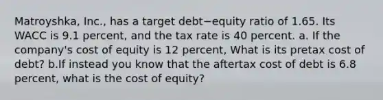 Matroyshka, Inc., has a target debt−equity ratio of 1.65. Its WACC is 9.1 percent, and the tax rate is 40 percent. a. If the company's cost of equity is 12 percent, What is its pretax cost of debt? b.If instead you know that the aftertax cost of debt is 6.8 percent, what is the cost of equity?