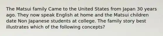 The Matsui family Came to the United States from Japan 30 years ago. They now speak English at home and the Matsui children date Non Japanese students at college. The family story best illustrates which of the following concepts?