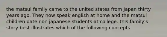 the matsui family came to the united states from Japan thirty years ago. They now speak english at home and the matsui children date non japanese students at college. this family's story best illustrates which of the following concepts