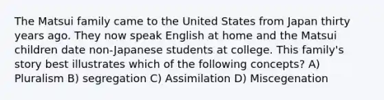 The Matsui family came to the United States from Japan thirty years ago. They now speak English at home and the Matsui children date non-Japanese students at college. This family's story best illustrates which of the following concepts? A) Pluralism B) segregation C) Assimilation D) Miscegenation