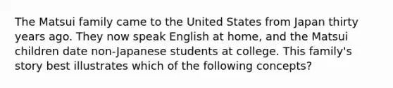 The Matsui family came to the United States from Japan thirty years ago. They now speak English at home, and the Matsui children date non-Japanese students at college. This family's story best illustrates which of the following concepts?