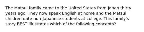 The Matsui family came to the United States from Japan thirty years ago. They now speak English at home and the Matsui children date non-Japanese students at college. This family's story BEST illustrates which of the following concepts?