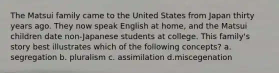 The Matsui family came to the United States from Japan thirty years ago. They now speak English at home, and the Matsui children date non-Japanese students at college. This family's story best illustrates which of the following concepts? a. segregation b. pluralism c. assimilation d.miscegenation