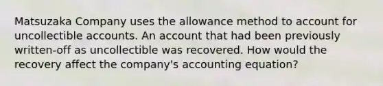 Matsuzaka Company uses the allowance method to account for uncollectible accounts. An account that had been previously written-off as uncollectible was recovered. How would the recovery affect the company's accounting equation?